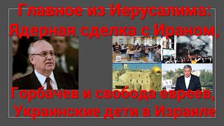 Главное из Иерусалима: Ядерная сделка с Ираном, Горбачев и свобода евреев, украинские дети в Израиле