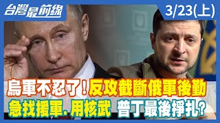 烏軍不忍了！反攻截斷俄軍後勤 急找援軍.用核武 普丁最後掙扎？【台灣最前線】2022.03.23(上)