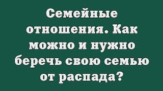Семейные отношения. Как можно и нужно беречь свою семью от распада?