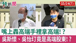 【辣新聞152 重點摘要】嘴上轟高端手裡拿高端!? 吳斯懷、吳怡玎竟是高端股東!? 2022.03.24(7)