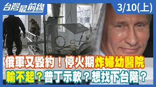 俄軍又毀約！停火期炸婦幼醫院輸不起？普丁示軟？想找下台階？【台灣最前線】2022.03.10(上)