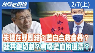 朱提在野團結？藍白合救命丹？ 舔共難切割？柯吸藍血拚選票？【台灣最前線】2022.02.07(上)