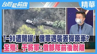 T-90遭開罐！ 俄軍遇襲丟彈棄車？ 全殲！ 于將軍:俄部隊"前後脫離"【台灣最前線 精華】2022.05.03