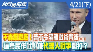 不轟鋼鐵廠！普丁令隔離戰術背後...逼烏民作戰！俄代理人戰爭開打？【台灣最前線】2022.04.21(下)