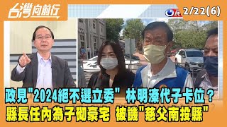 2023.02.22【台灣向前行 Part6】"2024絕不選立委" 林明溱代子卡位？縣長任內為子砌豪宅 沒蓋青年宅？被譏"慈父南投縣"