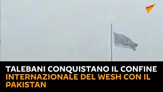 Talebani conquistano il confine internazionale del Wesh con il Pakistan