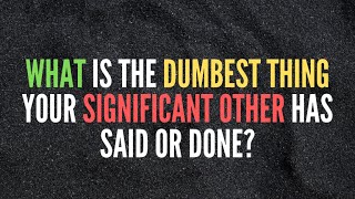 What is the dumbest thing your significant other has said or done?