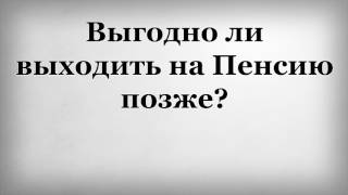 Выгодно ли выходить на пенсию позже