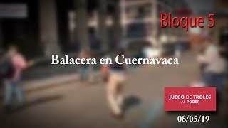 Juego de Troles 08/05/19 Bloque 5 Balacera en Cuernavaca