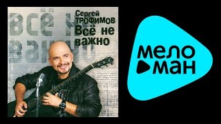 СЕРГЕЙ ТРОФИМОВ - ВСЕ НЕ ВАЖНО / SERGEY TROFIMOV -VSE NE VAZHONO